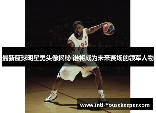 最新篮球明星男头像揭秘 谁将成为未来赛场的领军人物