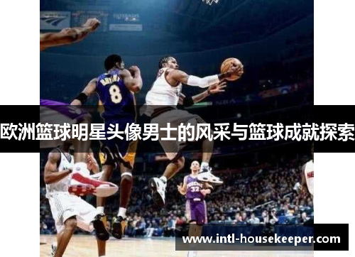 欧洲篮球明星头像男士的风采与篮球成就探索