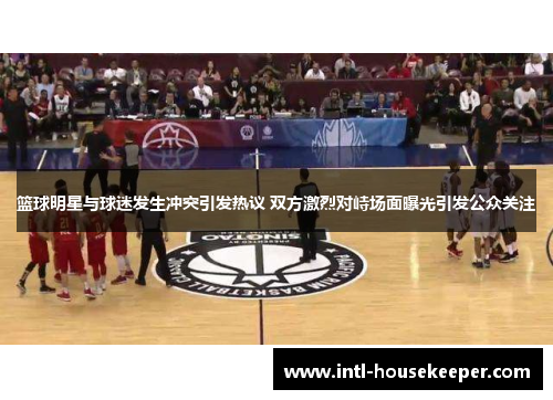 篮球明星与球迷发生冲突引发热议 双方激烈对峙场面曝光引发公众关注