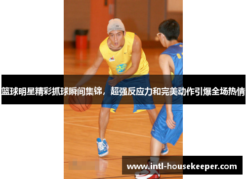 篮球明星精彩抓球瞬间集锦，超强反应力和完美动作引爆全场热情