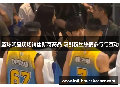 篮球明星现场销售新奇商品 吸引粉丝热情参与与互动