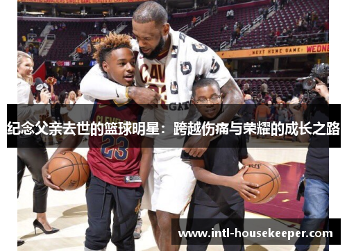 纪念父亲去世的篮球明星：跨越伤痛与荣耀的成长之路