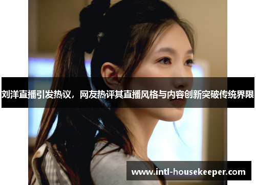 刘洋直播引发热议，网友热评其直播风格与内容创新突破传统界限