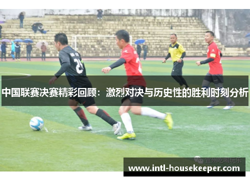 中国联赛决赛精彩回顾：激烈对决与历史性的胜利时刻分析